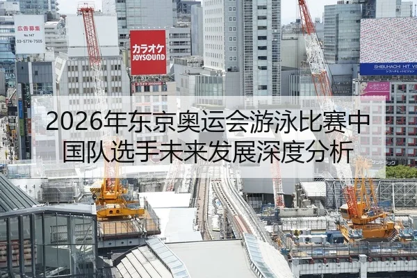 2026年东京奥运会游泳比赛中国队选手未来发展深度分析 - Leyu