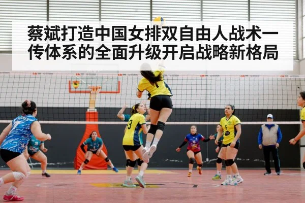 蔡斌打造中国女排双自由人战术一传体系的全面升级开启战略新格局